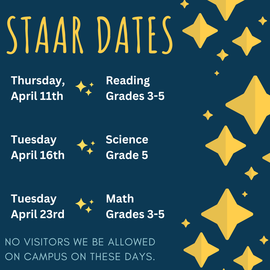 StAAR dates: Thursday, April 11th- Reading grades 3-5. Tuesday, April 16th- Science Grade 5. Tuesday, April 23rd- Math Grades 3-5. No visitors will be allowed on campus on these days.